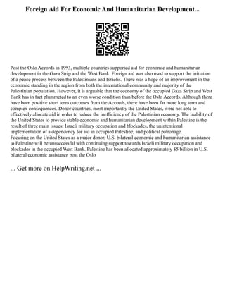 Foreign Aid For Economic And Humanitarian Development...
Post the Oslo Accords in 1993, multiple countries supported aid for economic and humanitarian
development in the Gaza Strip and the West Bank. Foreign aid was also used to support the initiation
of a peace process between the Palestinians and Israelis. There was a hope of an improvement in the
economic standing in the region from both the international community and majority of the
Palestinian population. However, it is arguable that the economy of the occupied Gaza Strip and West
Bank has in fact plummeted to an even worse condition than before the Oslo Accords. Although there
have been positive short term outcomes from the Accords, there have been far more long term and
complex consequences. Donor countries, most importantly the United States, were not able to
effectively allocate aid in order to reduce the inefficiency of the Palestinian economy. The inability of
the United States to provide stable economic and humanitarian development within Palestine is the
result of three main issues: Israeli military occupation and blockades, the unintentional
implementation of a dependency for aid in occupied Palestine, and political patronage.
Focusing on the United States as a major donor, U.S. bilateral economic and humanitarian assistance
to Palestine will be unsuccessful with continuing support towards Israeli military occupation and
blockades in the occupied West Bank. Palestine has been allocated approximately $5 billion in U.S.
bilateral economic assistance post the Oslo
... Get more on HelpWriting.net ...
 