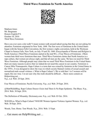 Third Wave Feminism In North America
Madison Jones
Mr. Bergmann
Honors English P 6
October 10, 2016
Third Wave Feminism
Have you ever seen a slut walk? I mean women walk around naked saying that they are not asking for
attention. Feminism originated in New York, 1848. The first wave of feminism in the United States
began with the Seneca Falls Convention, the first women s rights convention, held at the Wesleyan
Chapel in Seneca Falls, New York, on July 19 and 20, 1848. (Encyclopedia of Women and Religion in
North America:) Third Wave Feminism started in the mid 90 s. ( Four Waves of Feminism. ) More
women hate third wave feminism than men. Third Wave Feminism claims that North America is a
rape culture, that women are always right, and that all men are the same. We have no need for Third
Wave Feminism. Although people may claim that we need Third Wave Feminism in the United States
there are many reasons to prove that we indeed do not need this cancer in our country. Feminism is
Cancer Milo Yiannopoulos. Rape Culture is a term that was coined by feminists in the United States in
the 1970 s. It was designed to show the ways in which society blamed victims of sexual assault and
normalized male sexual violence. ( What is Rape Culture? ) We re told that 1 in 5 women will be
raped, this isn t true. I m not sure why this truth should be difficult ... Show more content on
Helpwriting.net ...
N.p., n.d. Web. 28 Sept. 2016.
Four Waves of Feminism. Pacific University. N.p., n.d. Web. 29 Sept. 2016.
@MattWalshBlog. Rape Culture Doesn t Exist And There Is No Rape Epidemic. The Blaze. N.p.,
2014. Web. 30 Sept. 2016.
The Definition of Misandry. Dictionary.com. N.p., n.d. Web. 03 Oct. 2016.
WAVAW.ca. What Is Rape Culture? WAVAW Women Against Violence Against Women. N.p., n.d.
Web. 30 Sept. 2016.
Woods, Tom. Home. Tom Woods. N.p., 2016. Web. 15 Sept.
... Get more on HelpWriting.net ...
 