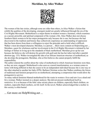 Meridian, by Alice Walker
The women of the late sixties, although some are older than others, in Alice Walker s fiction that
exhibit the qualities of the developing, emergent model are greatly influenced through the era of the
Civil Rights Movement. Motherhood is a major theme in modern women s literature, which examines
as a sacred, powerful, and spiritual component of the woman s life. Alice Walker does not choose
Southern black women to be her major protagonists only because she is one, but because she had
discovered in the tradition and history they collectively experience an understanding of oppression
that has been drawn from them a willingness to reject the principle and to hold what is difficult.
Walker s most developed character, Meridian, is a person ... Show more content on Helpwriting.net ...
Meridian s quest for wholeness and her involvement in the Civil Rights Movement is initiated by her
feelings of failure in living up to the standards of black motherhood. Meridian gives up her son
because she believes she will destroy his growth with guilt and she has her tubes tied after a painful
abortion (pg. 133). Walker investigated the idea of an African American structure of motherhood, as
she develops the protagonist, Meridian, who at first believes she cannot properly fulfill the
responsibility.
The author entered the conflict about the value of motherhood in which American feminists were then,
as they are now, engaged. Motherhood is also seen as a moral transformation, as a woman comes to
terms with being different in that she ceases to be an independent individual because she is one way or
the other attached to another her baby (FPS). Barbara Christian writes that Walker combines the forces
of traditional and feminist perspectives on motherhood, attempting a compromise that would allow the
protagonist to survive:
As many radical feminists blamed motherhood for the waste in women s lives and saw it as a dead end
for a woman, Walker insisted on a deeper analysis: She did not present motherhood itself as
restrictive. It is so because of the little value society places on children, especially black children, on
mothers, especially black mothers, on life itself. In the novel, Walker acknowledged that a mother in
this society is often buried
... Get more on HelpWriting.net ...
 