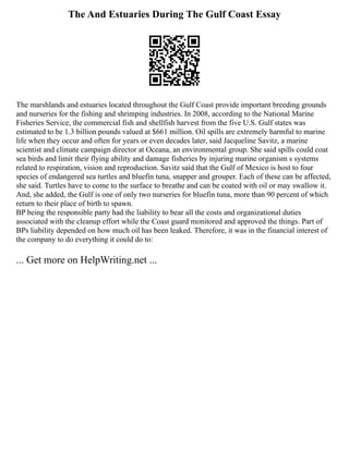 The And Estuaries During The Gulf Coast Essay
The marshlands and estuaries located throughout the Gulf Coast provide important breeding grounds
and nurseries for the fishing and shrimping industries. In 2008, according to the National Marine
Fisheries Service, the commercial fish and shellfish harvest from the five U.S. Gulf states was
estimated to be 1.3 billion pounds valued at $661 million. Oil spills are extremely harmful to marine
life when they occur and often for years or even decades later, said Jacqueline Savitz, a marine
scientist and climate campaign director at Oceana, an environmental group. She said spills could coat
sea birds and limit their flying ability and damage fisheries by injuring marine organism s systems
related to respiration, vision and reproduction. Savitz said that the Gulf of Mexico is host to four
species of endangered sea turtles and bluefin tuna, snapper and grouper. Each of these can be affected,
she said. Turtles have to come to the surface to breathe and can be coated with oil or may swallow it.
And, she added, the Gulf is one of only two nurseries for bluefin tuna, more than 90 percent of which
return to their place of birth to spawn.
BP being the responsible party had the liability to bear all the costs and organizational duties
associated with the cleanup effort while the Coast guard monitored and approved the things. Part of
BPs liability depended on how much oil has been leaked. Therefore, it was in the financial interest of
the company to do everything it could do to:
... Get more on HelpWriting.net ...
 