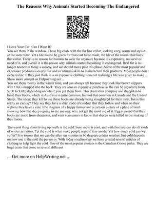 The Reasons Why Animals Started Becoming The Endangered
I Love Your Cat! Can I Wear It?
You see them in the window. Those big coats with the fur line collar, looking cozy, warm and stylish
at the same time. Yet a life had to be given for that coat to be made, the life of the animal that lines
that collar. There is no reason for humans to wear fur anymore because it s expensive, no survival
need of it, and overall it is the reason why animals started becoming in endangered. Real fur is no
longer needed in today s society, and we should move past this phase. Some of the most popular and
expensive products uses real fur and/or animals skins to manufacture their products. Most people don t
even realize it, they just think it is an expensive clothing item not realizing a life was given to make ...
Show more content on Helpwriting.net ...
You see them mostly in the winter time, and can always tell because they look like brown slippers
with UGG stamped into the back. They are also an expensive purchase as the can be anywhere from
$200 to $300, depending on where you get them from. This Australian company use sheepskin to
build their boots, which in Australia is quite common, but not that common in Canada and the United
States. The sheep they kill to use these boots are already being slaughtered for their meat, but is that
really an excuse? They say they have a strict code of conduct that they follow and when on their
website they have a cute little diagram of a happy farmer and a cartoon picture of a plate of lamb
showing how the sheep s going to die anyway, why not get the most use of it. Ugg is proud that their
boots are made from sheepskin, and want consumers to know that sheeps were killed in the making of
their boots.
The worst thing about living up north is the cold. Sure snow is cool, and with that you can do all kinds
of winter activities. Yet the cold is what make people want to stay inside. Yet how much cold can we
suffer? It is known that we can die after ten minutes in 60 degrees celsius weather, but cold depends
on how use to the cold the person is. With today s technology we have created several articles of
clothing to help fight the cold. One of the most popular choices is the Canadian Goose parka. They are
huge coats that come in several different
... Get more on HelpWriting.net ...
 