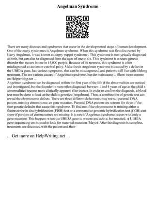 Angelman Syndrome
There are many diseases and syndromes that occur in the developmental stage of human development.
One of the many syndromes is Angelman syndrome. When this syndrome was first discovered by
Harry Angelman, it was known as happy puppet syndrome . This syndrome is not typically diagnosed
at birth, but can also be diagnosed from the ages of one to six. This syndrome is a neuro genetic
disorder that occurs in one in 15,000 people. Because of its rareness, this syndrome is often
misdiagnosed as autism or cerebral palsy. Make thesis Angelman syndrome is caused by a defect in
the UBE3A gene, has various symptoms, that can be misdiagnosed, and patients will live with lifelong
treatment. The are various causes of Angelman syndrome, but the main cause ... Show more content
on Helpwriting.net ...
Angelman syndrome can be diagnosed within the first year of the life if the abnormalities are noticed
and investigated, but the disorder is more often diagnosed between 1 and 4 years of age as the child s
abnormalities become more clinically apparent (Bevinetto). In order to confirm the diagnosis, a blood
test must be done to look at the child s genetics (Angelman). Then, a combination of genetic test can
reveal the chromosome defects. There are three different defect tests may reveal: parental DNA
pattern, missing chromosome, or gene mutation. Parental DNA pattern test screens for three of the
four genetic defaults that cause this syndrome. To find out if the chromosome is missing either a
fluorescence in situ hybridization (FISH) test or a comparative genomic hybridization test (CGH) can
show if portions of chromosomes are missing. It is rare if Angelman syndrome occurs with only a
gene mutation. This happens when the UBE3A gene is present and active, but mutated. A UBE3A
gene sequencing test is used to look for maternal mutation (Mayo). After the diagnosis is complete,
treatments are discussed with the patient and their
... Get more on HelpWriting.net ...
 