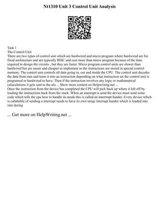 Nt1310 Unit 3 Control Unit Analysis
Task 1
The Control Unit
There are two types of control unit which are hardwired and micro program where hardwired are for
fixed architecture and are typically RISC and cost more than micro program because of the time
required to design the circuits , but they are faster. Micro program control units are slower than
hardwired but are easier and cheaper to implement as the instructions are stored in special control
memory. The control unit controls all data going in, out and inside the CPU. The control unit decodes
the data from ram and turns it into an instruction depending on what instruction set the control unit is
programed or hardwired to have. Then if the instruction involves any logic or mathamatical
caluculations it gets sent to the alu ... Show more content on Helpwriting.net ...
Once the instruction from the device has completed the CPU will pick back up where it left off by
loading the instructions back from the stack. When an interrupt is send the device must send some
code which tells the cpu how to handle its needs this is called an interrrupt hander. Every device which
is cababable of sending a interrupt needs to have its own uniqe interrupt hander which is loaded into
ram during
... Get more on HelpWriting.net ...
 