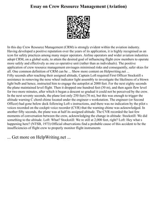 Essay on Crew Resource Management (Aviation)
In this day Crew Resource Management (CRM) is strongly evident within the aviation industry.
Having developed a positive reputation over the years of its application, it is highly recognised as an
icon for safety practices among many major operators. Airline operators and wider aviation industries
adopt CRM, on a global scale, to attain the desired goal of influencing flight crew members to operate
more safely and effectively as one co operative unit (rather than as individuals). The positive
application of crew resource management envisages minimised risks and consequently, safer skies for
all. One common definition of CRM can be ... Show more content on Helpwriting.net ...
Fifty seconds after reaching their assigned altitude, Captain Loft required First Officer Stockstill s
assistance in removing the nose wheel indicator light assembly to investigate the likeliness of a blown
light bulb and hence, instructed him to engage the autopilot at 2000 feet. For the next eighty seconds
the plane maintained level flight. Then it dropped one hundred feet (30 m), and then again flew level
for two more minutes, after which it began a descent so gradual it could not be perceived by the crew.
In the next seventy seconds, the plane lost only 250 feet (76 m), but this was enough to trigger the
altitude warning C chord chime located under the engineer s workstation. The engineer (or Second
Officer) had gone below deck following Loft s instructions, and there was no indication by the pilot s
voices recorded on the cockpit voice recorder (CVR) that the warning chime was acknowledged. In
another fifty seconds, the plane was at half its assigned altitude. The CVR recorded the last few
moments of conversation between the crew, acknowledging the change in altitude: Stockstill: We did
something to the altitude. Loft: What? Stockstill: We re still at 2,000 feet, right? Loft: Hey what s
happening here? (NTSB, 1973) Official observations find a probable cause of this accident to be the
insufficiencies of flight crew to properly monitor flight instruments
... Get more on HelpWriting.net ...
 