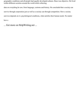 geographic conditions and all people had equally developed cultures. Boaz was objective. He lived
within different societies around the world while collecting
data on everything he saw, from language, customs and history. He concluded that a society can
survive through corporation just as well as a society can through competition. How a society
survives depends on it s psychological conditions, what satisfies their human needs. No matter
how a
... Get more on HelpWriting.net ...
 