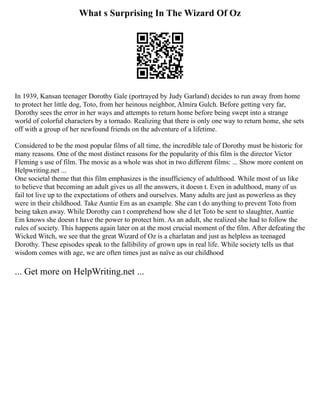 What s Surprising In The Wizard Of Oz
In 1939, Kansan teenager Dorothy Gale (portrayed by Judy Garland) decides to run away from home
to protect her little dog, Toto, from her heinous neighbor, Almira Gulch. Before getting very far,
Dorothy sees the error in her ways and attempts to return home before being swept into a strange
world of colorful characters by a tornado. Realizing that there is only one way to return home, she sets
off with a group of her newfound friends on the adventure of a lifetime.
Considered to be the most popular films of all time, the incredible tale of Dorothy must be historic for
many reasons. One of the most distinct reasons for the popularity of this film is the director Victor
Fleming s use of film. The movie as a whole was shot in two different films: ... Show more content on
Helpwriting.net ...
One societal theme that this film emphasizes is the insufficiency of adulthood. While most of us like
to believe that becoming an adult gives us all the answers, it doesn t. Even in adulthood, many of us
fail tot live up to the expectations of others and ourselves. Many adults are just as powerless as they
were in their childhood. Take Auntie Em as an example. She can t do anything to prevent Toto from
being taken away. While Dorothy can t comprehend how she d let Toto be sent to slaughter, Auntie
Em knows she doesn t have the power to protect him. As an adult, she realized she had to follow the
rules of society. This happens again later on at the most crucial moment of the film. After defeating the
Wicked Witch, we see that the great Wizard of Oz is a charlatan and just as helpless as teenaged
Dorothy. These episodes speak to the fallibility of grown ups in real life. While society tells us that
wisdom comes with age, we are often times just as naïve as our childhood
... Get more on HelpWriting.net ...
 