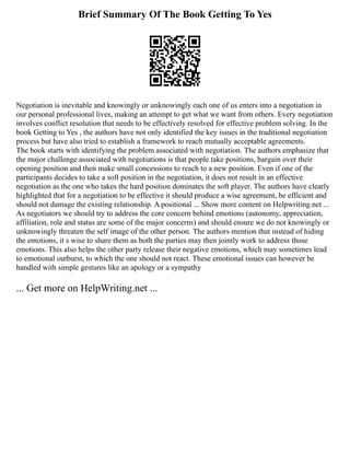 Brief Summary Of The Book Getting To Yes
Negotiation is inevitable and knowingly or unknowingly each one of us enters into a negotiation in
our personal professional lives, making an attempt to get what we want from others. Every negotiation
involves conflict resolution that needs to be effectively resolved for effective problem solving. In the
book Getting to Yes , the authors have not only identified the key issues in the traditional negotiation
process but have also tried to establish a framework to reach mutually acceptable agreements.
The book starts with identifying the problem associated with negotiation. The authors emphasize that
the major challenge associated with negotiations is that people take positions, bargain over their
opening position and then make small concessions to reach to a new position. Even if one of the
participants decides to take a soft position in the negotiation, it does not result in an effective
negotiation as the one who takes the hard position dominates the soft player. The authors have clearly
highlighted that for a negotiation to be effective it should produce a wise agreement, be efficient and
should not damage the existing relationship. A positional ... Show more content on Helpwriting.net ...
As negotiators we should try to address the core concern behind emotions (autonomy, appreciation,
affiliation, role and status are some of the major concerns) and should ensure we do not knowingly or
unknowingly threaten the self image of the other person. The authors mention that instead of hiding
the emotions, it s wise to share them as both the parties may then jointly work to address those
emotions. This also helps the other party release their negative emotions, which may sometimes lead
to emotional outburst, to which the one should not react. These emotional issues can however be
handled with simple gestures like an apology or a sympathy
... Get more on HelpWriting.net ...
 