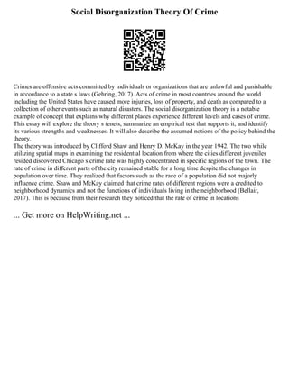 Social Disorganization Theory Of Crime
Crimes are offensive acts committed by individuals or organizations that are unlawful and punishable
in accordance to a state s laws (Gehring, 2017). Acts of crime in most countries around the world
including the United States have caused more injuries, loss of property, and death as compared to a
collection of other events such as natural disasters. The social disorganization theory is a notable
example of concept that explains why different places experience different levels and cases of crime.
This essay will explore the theory s tenets, summarize an empirical test that supports it, and identify
its various strengths and weaknesses. It will also describe the assumed notions of the policy behind the
theory.
The theory was introduced by Clifford Shaw and Henry D. McKay in the year 1942. The two while
utilizing spatial maps in examining the residential location from where the cities different juveniles
resided discovered Chicago s crime rate was highly concentrated in specific regions of the town. The
rate of crime in different parts of the city remained stable for a long time despite the changes in
population over time. They realized that factors such as the race of a population did not majorly
influence crime. Shaw and McKay claimed that crime rates of different regions were a credited to
neighborhood dynamics and not the functions of individuals living in the neighborhood (Bellair,
2017). This is because from their research they noticed that the rate of crime in locations
... Get more on HelpWriting.net ...
 