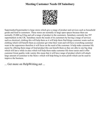 Meeting Customer Needs Of Sainsbury
Supermarket/hypermarket is large stores which give a range of product and services such as household
goods and food to customers. These stores are normally in large open spaces because there are
normally 25,000 sq ft big and sell a range of product to the customers. Sainsbury currently has 597
supermarkets in the UK. Sainsbury meets the needs of its customers by having a range of services
such as electrical, clothing this will help them as it will help them find things customer wants such as
clothing which will benefit them as customer get what their want and will have everything customer
want in the superstores therefore it will focus on the need of the customer. It help make customer life
easier by offering them range of food product this can benefit them as they are able to one big shop
which will last a while in once which will help them make customer life more easier and it offer
customer Great quality wide variety this mean that it will have range of product which will attach
large amount of customer to the Store s which will help bring in more profit which can be used to
improve the business.
... Get more on HelpWriting.net ...
 