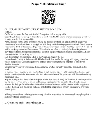 Puppy Mill California Essay
CALIFORNIA BECOMES THE FIRST STATE TO BAN PUPPY
MILLS.
California becomes the first state in the US to put an end to puppy mills.
According to the new laws, pet stores have to work with NGOs, animal shelters or rescue operations
in order to sell a dog, cat or rabbit.
Puppy mills or puppy farms are places where the animals are bred for sale and profit. Every year
thousands of animals are born in unhygienic and filthy conditions in puppy mills which further causes
diseases and death of the animal. Puppy mills have always been criticized as they only work for profit
and do not keep animal welfare in mind. The animals are often excessively bred and kept in over
crowded dog farms. Sometimes the animal has often developed certain diseases or ailments ... Show
more content on Helpwriting.net ...
Matt Bershadker, president and CEO of the American Society for the
Prevention of Cruelty to Animals said: This landmark law breaks the puppy mill supply chain that
pushes puppies into California pet stores and has allowed unscrupulous breeders to profit from
abusive practices.
Governor Jerry Brown who passed this considerate law has currently passed no comment on his
verdict.
In February this year, it was also made illegal to sell puppies below eight weeks old as this is a very
crucial time for both the mother and kids and it is for the best of the pups stay with the mother during
this crucial time.
Anyone selling a litter of three or more pups would also have to apply for a formal license to go ahead
for the practice. This ensures proper and humane treatment of the animals. Often breeder abuse
animals for their profit and are bred imprudently even when their bodies can not handle pregnancy.
Most of them are also bred at an early age only for the sole purpose of more than desired profit and
human greed.
Although the decision did not go without any criticism as some of the breeders felt strongly against it
and showed their unhappiness
... Get more on HelpWriting.net ...
 