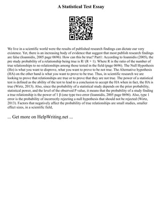 A Statistical Test Essay
We live in a scientific world were the results of published research findings can dictate our very
existence. Yet, there is an increasing body of evidence that suggest that most publish research findings
are false (Ioannidis, 2005 page 0696). How can this be true? Part1: According to Ioannidis (2005), the
pre study probability of a relationship being true is R/ (R + 1). Where R is the ratio of the number of
true relationships to no relationships among those tested in the field (page 0696). The Null Hypothesis
(Ho) is what you want to disprove, what you want to prove to be not true. The Alternative hypothesis
(HA) on the other hand is what you want to prove to be true. Thus, in scientific research we are
looking to prove that relationships are true or to prove that they are not true. The power of a statistical
test is defined as the ability of the test to lead to a conclusion to accept the HA when in fact, the HA is
true (Wirtz, 2013). Also, since the probability of a statistical study depends on the prior probability,
statistical power, and the level of the observed P value, it means that the probability of a study finding
a true relationship is the power of 1 β (one type two error (Ioannidis, 2005 page 0696). Also, type 1
error is the probability of incorrectly rejecting a null hypothesis that should not be rejected (Wirtz,
2013). Factors that negatively affect the probability of true relationships are small studies, smaller
effect sizes, in a scientific field,
... Get more on HelpWriting.net ...
 