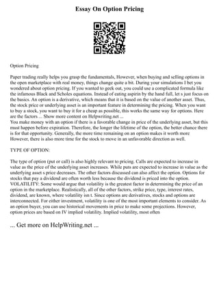 Essay On Option Pricing
Option Pricing
Paper trading really helps you grasp the fundamentals, However, when buying and selling options in
the open marketplace with real money, things change quite a bit. During your simulations I bet you
wondered about option pricing. If you wanted to geek out, you could use a complicated formula like
the infamous Black and Scholes equations. Instead of eating aspirin by the hand full, let s just focus on
the basics. An option is a derivative, which means that it is based on the value of another asset. Thus,
the stock price or underlying asset is an important feature in determining the pricing. When you want
to buy a stock, you want to buy it for a cheap as possible, this works the same way for options. Here
are the factors ... Show more content on Helpwriting.net ...
You make money with an option if there is a favorable change in price of the underlying asset, but this
must happen before expiration. Therefore, the longer the lifetime of the option, the better chance there
is for that opportunity. Generally, the more time remaining on an option makes it worth more
However, there is also more time for the stock to move in an unfavorable direction as well.
TYPE OF OPTION:
The type of option (put or call) is also highly relevant to pricing. Calls are expected to increase in
value as the price of the underlying asset increases. While puts are expected to increase in value as the
underlying asset s price decreases. The other factors discussed can also affect the option. Options for
stocks that pay a dividend are often worth less because the dividend is priced into the option.
VOLATILITY: Some would argue that volatility is the greatest factor in determining the price of an
option in the marketplace. Realistically, all of the other factors, strike price, type, interest rates,
dividend, are known, where volatility isn t. Since options are derivatives, stocks and options are
interconnected. For either investment, volatility is one of the most important elements to consider. As
an option buyer, you can use historical movements in price to make some projections. However,
option prices are based on IV implied volatility. Implied volatility, most often
... Get more on HelpWriting.net ...
 
