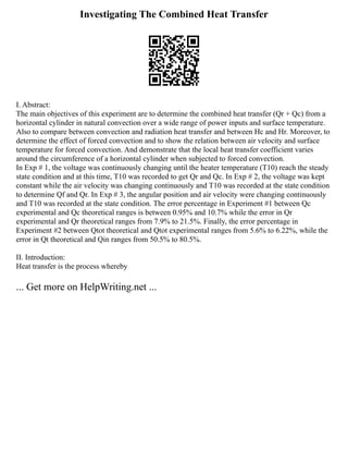 Investigating The Combined Heat Transfer
I. Abstract:
The main objectives of this experiment are to determine the combined heat transfer (Qr + Qc) from a
horizontal cylinder in natural convection over a wide range of power inputs and surface temperature.
Also to compare between convection and radiation heat transfer and between Hc and Hr. Moreover, to
determine the effect of forced convection and to show the relation between air velocity and surface
temperature for forced convection. And demonstrate that the local heat transfer coefficient varies
around the circumference of a horizontal cylinder when subjected to forced convection.
In Exp # 1, the voltage was continuously changing until the heater temperature (T10) reach the steady
state condition and at this time, T10 was recorded to get Qr and Qc. In Exp # 2, the voltage was kept
constant while the air velocity was changing continuously and T10 was recorded at the state condition
to determine Qf and Qr. In Exp # 3, the angular position and air velocity were changing continuously
and T10 was recorded at the state condition. The error percentage in Experiment #1 between Qc
experimental and Qc theoretical ranges is between 0.95% and 10.7% while the error in Qr
experimental and Qr theoretical ranges from 7.9% to 21.5%. Finally, the error percentage in
Experiment #2 between Qtot theoretical and Qtot experimental ranges from 5.6% to 6.22%, while the
error in Qt theoretical and Qin ranges from 50.5% to 80.5%.
II. Introduction:
Heat transfer is the process whereby
... Get more on HelpWriting.net ...
 