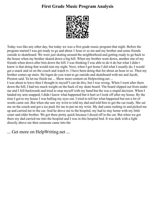 First Grade Music Program Analysis
Today was like any other day, but today we was a first grade music program that night. Before the
program started I was get ready to go and about 1 hour or so me and my brother and some friends
outside to skateboard. We were just skating around the neighborhood and getting ready to go back to
the house when my brother skated down a big hill. When my brother went down, another one of my
friends when down after him down the hill. I was thinking I was able to do it do but what I didn t
know is that doing that would ruin my night. Next, when I got home I did what I usually do, I would
get a snack and sit on the couch and watch tv. I have been doing that for about an hour or so. Then my
brother comes up stairs. He logen do you want to go outside and skateboard with me and Jacob,
Preston said. Ya let me finish me ... Show more content on Helpwriting.net ...
I was about to leave then I thought to myself I can do this, but I was wrong. When I went after them
down the hill, I had too much weight on the back of my skate board. The board slipped out from under
me and I fell backwards and tried to stop myself with my hand but the was a stupid decision. When I
landed my arm snapped, I didn t know what happened but it hurt so I took off after my house. By the
time I got to my house I was balling my eyes out. I tried to tell her what happened but not a lot of
words came out. But when she saw my wrist to told my dad and told him to get the car ready. She sat
me on the couch and got a ice pack for me to put on my wrist. My dad came rushing in and picked me
up and carried me to the car. And he drove me to the hospital, my had to stay home with my little
sister and older brother. We got there pretty quick because I dozed off in the car. But when we got
there my dad carried me into the hospital and I was in this hospital bed. It was dark with a light
directly above me then someone came into the
... Get more on HelpWriting.net ...
 