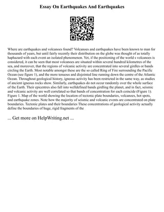 Essay On Earthquakes And Earthquakes
Where are earthquakes and volcanoes found? Volcanoes and earthquakes have been known to man for
thousands of years, but until fairly recently their distribution on the globe was thought of as totally
haphazard with each event an isolated phenomenon. Yet, if the positioning of the world s volcanoes is
considered, it can be seen that most volcanoes are situated within several hundred kilometres of the
sea, and moreover, that the regions of volcanic activity are concentrated into several girdles or bands
circling the Earth. Most notable amongst these are the so called Ring of Fire surrounding the Pacific
Ocean (see figure 1), and the more tenuous and disjointed line running down the centre of the Atlantic
Ocean. Throughout geological history, igneous activity has been restricted in the same way, as studies
of ancient igneous rocks show. Similarly, earthquakes do not occur randomly over the whole surface
of the Earth. Their epicentres also fall into welldefined bands girdling the planet, and in fact, seismic
and volcanic activity are well correlated so that bands of concentration for each coincide (Figure 1).
Figure 1. Map of the world showing the location of tectonic plate boundaries, volcanoes, hot spots,
and earthquake zones. Note how the majority of seismic and volcanic events are concentrated on plate
boundaries. Tectonic plates and their boundaries These concentrations of geological activity actually
define the boundaries of huge, rigid fragments of the
... Get more on HelpWriting.net ...
 