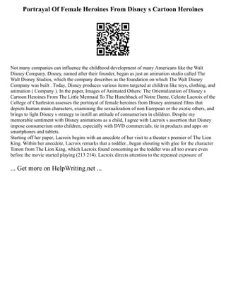 Portrayal Of Female Heroines From Disney s Cartoon Heroines
Not many companies can influence the childhood development of many Americans like the Walt
Disney Company. Disney, named after their founder, began as just an animation studio called The
Walt Disney Studios, which the company describes as the foundation on which The Walt Disney
Company was built . Today, Disney produces various items targeted at children like toys, clothing, and
animation ( Company ). In the paper, Images of Animated Others: The Orientalization of Disney s
Cartoon Heroines From The Little Mermaid To The Hunchback of Notre Dame, Celeste Lacroix of the
College of Charleston assesses the portrayal of female heroines from Disney animated films that
depicts human main characters, examining the sexualization of non European or the exotic others, and
brings to light Disney s strategy to instill an attitude of consumerism in children. Despite my
memorable sentiment with Disney animations as a child, I agree with Lacroix s assertion that Disney
impose consumerism onto children, especially with DVD commercials, tie in products and apps on
smartphones and tablets.
Starting off her paper, Lacroix begins with an anecdote of her visit to a theater s premier of The Lion
King. Within her anecdote, Lacroix remarks that a toddler...began shouting with glee for the character
Timon from The Lion King, which Lacroix found concerning as the toddler was all too aware even
before the movie started playing (213 214). Lacroix directs attention to the repeated exposure of
... Get more on HelpWriting.net ...
 