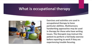 What is occupational therapy
Exercises and activities are used in
occupational therapy to hone
particular abilities. Multisensory
handwriting approaches may be used
in therapy for those who have writing
issues. The therapist may instruct the
patient to perform a full-body exercise
before reporting to work if they are
experiencing trouble focusing.
 