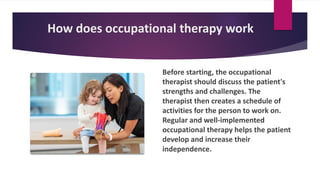 How does occupational therapy work
Before starting, the occupational
therapist should discuss the patient's
strengths and challenges. The
therapist then creates a schedule of
activities for the person to work on.
Regular and well-implemented
occupational therapy helps the patient
develop and increase their
independence.
 