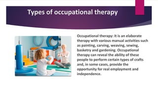 Types of occupational therapy
Occupational therapy: It is an elaborate
therapy with various manual activities such
as painting, carving, weaving, sewing,
basketry and gardening. Occupational
therapy can reveal the ability of these
people to perform certain types of crafts
and, in some cases, provide the
opportunity for real employment and
independence.
 