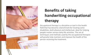 Benefits of taking
handwriting occupational
therapy
Occupational therapy is a discipline or tool in the health
field that has become a benchmark for treating some
disabilities, both physical and intellectual, ideal for helping
people master various daily life activities. The set of
techniques and methods used by the occupational therapist
will greatly help maintain and improve the health of the
person receiving the treatment.
 