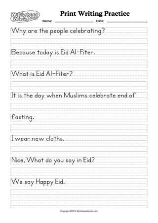 Why are the people celebrating?
Because today is Eid Al-Fiter.
What is Eid Al-Fiter?
It is the day when Muslims celebrate end of
fasting.
I wear new cloths.
Nice, What do you say in Eid?
We say Happy Eid.
Print Writing Practice
Name: Date:
Copyright ©2014 WorksheetWorks.com
 
