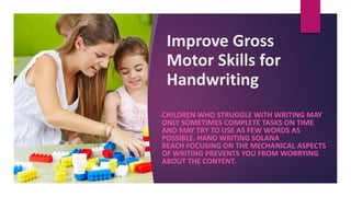 Improve Gross
Motor Skills for
Handwriting
CHILDREN WHO STRUGGLE WITH WRITING MAY
ONLY SOMETIMES COMPLETE TASKS ON TIME
AND MAY TRY TO USE AS FEW WORDS AS
POSSIBLE. HAND WRITING SOLANA
BEACH FOCUSING ON THE MECHANICAL ASPECTS
OF WRITING PREVENTS YOU FROM WORRYING
ABOUT THE CONTENT.
 