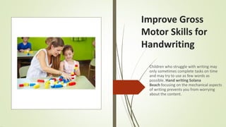 Improve Gross
Motor Skills for
Handwriting
Children who struggle with writing may
only sometimes complete tasks on time
and may try to use as few words as
possible. Hand writing Solana
Beach focusing on the mechanical aspects
of writing prevents you from worrying
about the content.
 