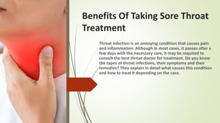 Benefits Of Taking Sore Throat
Treatment
Throat infection is an annoying condition that causes pain
and inflammation. Although in most cases, it passes after a
few days with the necessary care, it may be required to
consult the best throat doctor for treatment. Do you know
the types of throat infections, their symptoms and their
remedies? They explain in detail what causes this condition
and how to treat it depending on the case.
 
