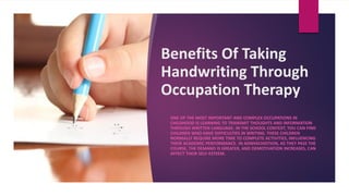 Benefits Of Taking
Handwriting Through
Occupation Therapy
ONE OF THE MOST IMPORTANT AND COMPLEX OCCUPATIONS IN
CHILDHOOD IS LEARNING TO TRANSMIT THOUGHTS AND INFORMATION
THROUGH WRITTEN LANGUAGE. IN THE SCHOOL CONTEXT, YOU CAN FIND
CHILDREN WHO HAVE DIFFICULTIES IN WRITING. THESE CHILDREN
NORMALLY REQUIRE MORE TIME TO COMPLETE ACTIVITIES, INFLUENCING
THEIR ACADEMIC PERFORMANCE. IN ADWHICHDITION, AS THEY PASS THE
COURSE, THE DEMAND IS GREATER, AND DEMOTIVATION INCREASES, CAN
AFFECT THEIR SELF-ESTEEM.
 