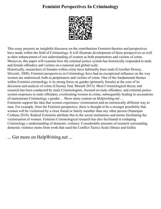 Feminist Perspectives In Criminology
This essay presents an insightful discourse on the contributions Feminist theories and perspectives
have made within the field of Criminology. It will illustrate development of these perspectives as well
as their enhancement of our understanding of women as both perpetrators and victims of crime.
Moreover, this paper will examine how the criminal justice system has historically responded to male
and female offenders and victims on a national and global scale.
Historically, researchers of females within crime have habitually been male (Crowther Dowey,
Silvestri, 2008). Feminist perspectives in Criminology have had an exceptional influence on the way
women are understood, both as perpetrators and victims of crime. One of the fundamental themes
within Feminist criminology is its strong focus on gender (primarily female) at the core of its
discourse and analysis of crime (Chesney lind, Morash 2013). Most Criminological theory and
research has been conducted by male Criminologists, focused on male offenders, and criminal justice
system responses to male offenders, overlooking women in crime, subsequently leading to accusations
of mainstream Criminology s gender ... Show more content on Helpwriting.net ...
Feminists support the idea that women experience victimisation and an intrinsically different way to
men. For example, from the Feminist perspective, there is thought to be a stronger possibility that
women will be victimised by a close friend or family member than any other person (Natarajan
Ciobanu 2010). Radical Feminists attribute this to the social institutions and norms facilitating the
victimisation of women. Feminist Criminological research has also facilitated in reshaping
Criminology s understanding of domestic violence. Considerable amounts of research surrounding
domestic violence stems from work that used the Conflict Tactics Scale (Straus and Gelles
... Get more on HelpWriting.net ...
 