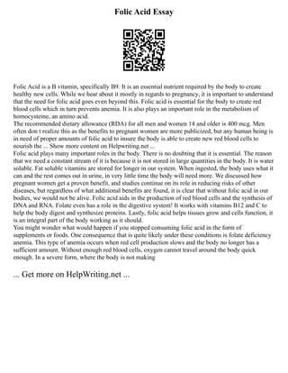 Folic Acid Essay
Folic Acid is a B vitamin, specifically B9. It is an essential nutrient required by the body to create
healthy new cells. While we hear about it mostly in regards to pregnancy, it is important to understand
that the need for folic acid goes even beyond this. Folic acid is essential for the body to create red
blood cells which in turn prevents anemia. It is also plays an important role in the metabolism of
homocysteine, an amino acid.
The recommended dietary allowance (RDA) for all men and women 14 and older is 400 mcg. Men
often don t realize this as the benefits to pregnant women are more publicized, but any human being is
in need of proper amounts of folic acid to insure the body is able to create new red blood cells to
nourish the ... Show more content on Helpwriting.net ...
Folic acid plays many important roles in the body. There is no doubting that it is essential. The reason
that we need a constant stream of it is because it is not stored in large quantities in the body. It is water
soluble. Fat soluble vitamins are stored for longer in our system. When ingested, the body uses what it
can and the rest comes out in urine, in very little time the body will need more. We discussed how
pregnant women get a proven benefit, and studies continue on its role in reducing risks of other
diseases, but regardless of what additional benefits are found, it is clear that without folic acid in our
bodies, we would not be alive. Folic acid aids in the production of red blood cells and the synthesis of
DNA and RNA. Folate even has a role in the digestive system! It works with vitamins B12 and C to
help the body digest and synthesize proteins. Lastly, folic acid helps tissues grow and cells function, it
is an integral part of the body working as it should.
You might wonder what would happen if you stopped consuming folic acid in the form of
supplements or foods. One consequence that is quite likely under these conditions is folate deficiency
anemia. This type of anemia occurs when red cell production slows and the body no longer has a
sufficient amount. Without enough red blood cells, oxygen cannot travel around the body quick
enough. In a severe form, where the body is not making
... Get more on HelpWriting.net ...
 