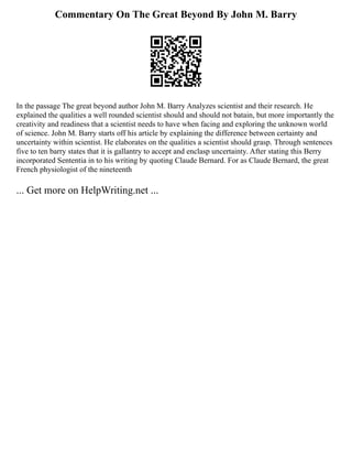 Commentary On The Great Beyond By John M. Barry
In the passage The great beyond author John M. Barry Analyzes scientist and their research. He
explained the qualities a well rounded scientist should and should not batain, but more importantly the
creativity and readiness that a scientist needs to have when facing and exploring the unknown world
of science. John M. Barry starts off his article by explaining the difference between certainty and
uncertainty within scientist. He elaborates on the qualities a scientist should grasp. Through sentences
five to ten barry states that it is gallantry to accept and enclasp uncertainty. After stating this Berry
incorporated Sententia in to his writing by quoting Claude Bernard. For as Claude Bernard, the great
French physiologist of the nineteenth
... Get more on HelpWriting.net ...
 