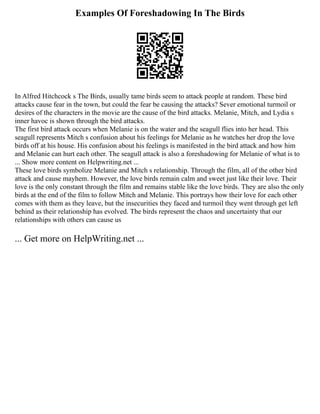 Examples Of Foreshadowing In The Birds
In Alfred Hitchcock s The Birds, usually tame birds seem to attack people at random. These bird
attacks cause fear in the town, but could the fear be causing the attacks? Sever emotional turmoil or
desires of the characters in the movie are the cause of the bird attacks. Melanie, Mitch, and Lydia s
inner havoc is shown through the bird attacks.
The first bird attack occurs when Melanie is on the water and the seagull flies into her head. This
seagull represents Mitch s confusion about his feelings for Melanie as he watches her drop the love
birds off at his house. His confusion about his feelings is manifested in the bird attack and how him
and Melanie can hurt each other. The seagull attack is also a foreshadowing for Melanie of what is to
... Show more content on Helpwriting.net ...
These love birds symbolize Melanie and Mitch s relationship. Through the film, all of the other bird
attack and cause mayhem. However, the love birds remain calm and sweet just like their love. Their
love is the only constant through the film and remains stable like the love birds. They are also the only
birds at the end of the film to follow Mitch and Melanie. This portrays how their love for each other
comes with them as they leave, but the insecurities they faced and turmoil they went through get left
behind as their relationship has evolved. The birds represent the chaos and uncertainty that our
relationships with others can cause us
... Get more on HelpWriting.net ...
 