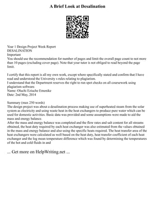 A Brief Look at Desalination
Year 1 Design Project Week Report
DESALINATION
Important
You should use the recommendation for number of pages and limit the overall page count to not more
than 10 pages (excluding cover page). Note that your tutor is not obliged to read beyond the page
limit.
I certify that this report is all my own work, except where specifically stated and confirm that I have
read and understood the University s rules relating to plagiarism.
I understand that the Department reserves the right to run spot checks on all coursework using
plagiarism software.
Name: Oluchi Eziuche Emenike
Date: 2nd May, 2014
Summary (max 250 words)
The design project was about a desalination process making use of superheated steam from the solar
system as electricity and using waste heat in the heat exchangers to produce pure water which can be
used for domestic activities. Basic data was provided and some assumptions were made to aid the
mass and energy balance.
After the mass and energy balance was completed and the flow rates and salt content for all streams
obtained, the heat duty required by each heat exchanger was also estimated from the values obtained
in the mass and energy balance and also using the specific heats required. The heat transfer area of the
heat exchangers were calculated as well based on the heat duty, heat transfer coefficient of each heat
exchanger and the log mean temperature difference which was found by determining the temperatures
of the hot and cold fluids in and
... Get more on HelpWriting.net ...
 