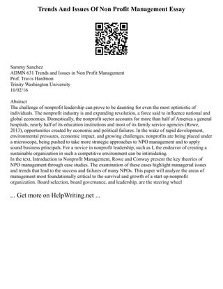 Trends And Issues Of Non Profit Management Essay
Sammy Sanchez
ADMN 631 Trends and Issues in Non Profit Management
Prof. Travis Hardmon
Trinity Washington University
10/02/16
Abstract
The challenge of nonprofit leadership can prove to be daunting for even the most optimistic of
individuals. The nonprofit industry is and expanding revolution, a force said to influence national and
global economies. Domestically, the nonprofit sector accounts for more than half of America s general
hospitals, nearly half of its education institutions and most of its family service agencies (Rowe,
2013), opportunities created by economic and political failures. In the wake of rapid development,
environmental pressures, economic impact, and growing challenges, nonprofits are being placed under
a microscope, being pushed to take more strategic approaches to NPO management and to apply
sound business principals. For a novice in nonprofit leadership, such as I, the endeavor of creating a
sustainable organization in such a competitive environment can be intimidating.
In the text, Introduction to Nonprofit Management, Rowe and Conway present the key theories of
NPO management through case studies. The examination of these cases highlight managerial issues
and trends that lead to the success and failures of many NPOs. This paper will analyze the areas of
management most foundationally critical to the survival and growth of a start up nonprofit
organization. Board selection, board governance, and leadership, are the steering wheel
... Get more on HelpWriting.net ...
 