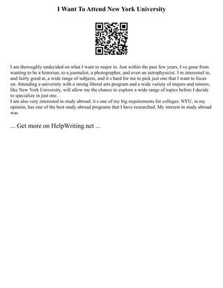 I Want To Attend New York University
I am thoroughly undecided on what I want to major in. Just within the past few years, I ve gone from
wanting to be a historian, to a journalist, a photographer, and even an astrophysicist. I m interested in,
and fairly good at, a wide range of subjects, and it s hard for me to pick just one that I want to focus
on. Attending a university with a strong liberal arts program and a wide variety of majors and minors,
like New York University, will allow me the chance to explore a wide range of topics before I decide
to specialize in just one.
I am also very interested in study abroad; it s one of my big requirements for colleges. NYU, in my
opinion, has one of the best study abroad programs that I have researched. My interest in study abroad
was
... Get more on HelpWriting.net ...
 