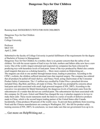 Dangerous Toys for Our Children
Running head: DANGEROUS TOYS FOR OUR CHILDREN
Dangerous Toys for Our Children
Jane Doe
College University
Professor
MGT 555
April 2, 2008
Submitted to the faculty of College University in partial fulfillment of the requirements for the degree
of Bachelor of Science in Management.
Dangerous Toys for Our Children As a mother, there is no greater concern than the safety of our
children. Yet with the recent reports of lead in toys for kids, mothers and fathers alike now have a new
worry. One of the world s largest entrusted and respected toy companies has been criticized for
producing toys with hazardous levels of lead paint. Some of the toys produced by Mattel also contain
small magnets that pose as a choking hazard to ... Show more content on Helpwriting.net ...
The magnets can stick to one another through human tissue, leading to punctures. According to the
CPSC s website, the children suffered intestinal tears that required surgery. The company has ordered
that all products be pulled off retail shelves, said Nancy Nord, acting chairwoman of the Consumer
Product Safety Commission. The 1.5 million toys recalled by Fisher Price s preschool division
included Elmo, Big Bird, and Dora, all made in China. The recall was prompted by concerns about
lead paint and risks associated with small, high powered magnets (CNN, 2007). According to the
executive vice president for Mattel International, the dangerous levels of lead paint came from the
subcontractor of a vendor that did not use certified paint. The subcontractor has been associated with
this company for 20 years. Eckert said Mattel has changed the way it attaches magnets to its toys to
make them safer. These recent statements mark the latest in a series of recalls of defective products
made in China, which is the second largest trading partner of the United States after Canada.
Incidentally, China produces 80 percent of the world s toys. To prevent these problems from recurring,
Nord said the Chinese manufacturers are coming to Washington, D.C. this fall for product safety
training sessions (CNN, 2007). In conclusion, we must make sure that our government lives up to its
... Get more on HelpWriting.net ...
 