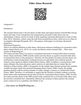 Elder Abuse Research
Assignment 1
Introduction
The research interest topic is the prevalence of elder abuse and neglect found in selected Ohio nursing
homes and what, if any consequences the nursing homes encounter if elder abuse cases are
substantiated. A theory consists of a body of ideas regarding a particular phenomenon or topic (Cozby
Bata, 2012). Therefore, a theory seeks the truth from reasoned known facts, which serves as a basis of
investigation (Burnight Mosqueda, 2011). The purpose of this paper is to develop a theoretical
perspective.
Theoretical Perspective
There is no uniform definition of elder abuse, which poses numerous challenges for researchers and/or
policy makers (Norris et al., 2013). As a result, the theories used to research elder ... Show more
content on Helpwriting.net ...
The routine activities theory was used as a conceptual framework to research elder abuse in nursing
homes. Payne and Gainey (2006) used the routine activities theory as a guide to research elder abuse
in nursing home from a crime perspective. Therefore, the first element in routine activities theory was
used because certain nursing homes could put pressures on individuals who would not typically
commit a crime against an elderly resident (Payne Gainey, 2006). In addition, a nursing home could
attract offenders who desire the power and/or control over individuals that are weaker than the
offender is (Payne Gainey, 2006). Consequently, for the suitable target element nursing home residents
could be the targets and/or their personal belongings (Payne Gainey, 2006). Finally, the capable
guardian element could be nursing assistants or a place manager, a camera, or a locked door (Payne
Gainey, 2006). Therefore, it is reasonable to suggest that the lifestyles of elderly residents in nursing
homes and/or other institutional care put them at risk for victimization (Payne Gainey, 2006). Overall,
the routine activities theory in the 2006 research study examined who is involved in elder abuse cases,
the activities committed, how vulnerability influences the existence of abuse and how the criminal
justice system serves as a guardian, and whether or not
... Get more on HelpWriting.net ...
 