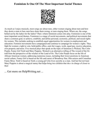 Feminism Is One Of The Most Important Social Themes
As much as I enjoy musicals, most songs are about men, either women singing about men and how
they desire a man or haw men have done them wrong, or men singing them. Where are, the songs
belted out by the ladies for the ladies? That s where feminism comes into play. Feminism is one of the
most important social themes. Feminism is a range of social movements, and political movements that
share a common goal, to achieve, establish, and define personal, economic, political, and social rights
for women. This includes seeking to establish equal opportunities for women in employment and
education. Feminist movements have campaigned and continue to campaign for women s rights. They
fight for women s right to vote, hold public office, earn fair wages, work, equal pay, receive education,
own property and more. Five musical plays that speak on the topic of feminism is Wicked, The Color
Purple, Funny Girl Yentl and Mary Poppins. Wicked is an alternative telling of The wizard of the Oz
told from the perspective of the witches of the Land of Oz. The Color Purple focus on the life of
African American women, addressing numerous issues, including their lower positions in American
social culture. Funny Girl is based on the life and career of Broadway Star, film actress and Comedian
Fanny Brice. Yentl is based on Yentl, a young girl who lives secretly as a man. And last but not least
Mary Poppins is about a magical nanny that helps bring two children that she s in charge of closer to
their
... Get more on HelpWriting.net ...
 