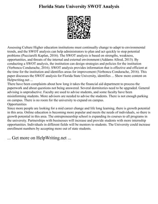 Florida State University SWOT Analysis
Assessing Culture Higher education institutions must continually change to adapt to environmental
trends, and the SWOT analysis can help administrators to plan and act quickly to stop potential
problems (Pucciarelli Kaplan, 2016). The SWOT analysis is based on strengths, weakness,
opportunities, and threats of the internal and external environment (Addams Allred, 2013). By
conducting a SWOT analysis, the institution can design strategies and policies for the institution
(Verboncu Condurache, 2016). SWOT analysis provides information that is effective and efficient at
the time for the institution and identifies areas for improvement (Verboncu Condurache, 2016). This
paper discusses the SWOT analysis for Florida State University, identifies ... Show more content on
Helpwriting.net ...
There have been complaints about how long it takes the financial aid department to process the
paperwork and about questions not being answered. Several dormitories need to be upgraded. General
advising is unproductive. Faculty are used to advise students, and some faculty have been
misinforming students. More advisors are needed to advise the students. There is not enough parking
on campus. There is no room for the university to expand on campus.
Opportunities
Since more people are looking for a mid career change and life long learning, there is growth potential
in this area. Online education is becoming more popular and meets the needs of individuals, so there is
growth potential in this area. The entrepreneurship school is expanding its courses to all programs in
the university. Partnerships with businesses will increase and provide students with more internship
opportunities. Individuals in different fields will be mentors to students. The University could increase
enrollment numbers by accepting more out of state students.
... Get more on HelpWriting.net ...
 