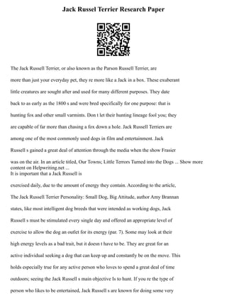 Jack Russel Terrier Research Paper
The Jack Russell Terrier, or also known as the Parson Russell Terrier, are
more than just your everyday pet, they re more like a Jack in a box. These exuberant
little creatures are sought after and used for many different purposes. They date
back to as early as the 1800 s and were bred specifically for one purpose: that is
hunting fox and other small varmints. Don t let their hunting lineage fool you; they
are capable of far more than chasing a fox down a hole. Jack Russell Terriers are
among one of the most commonly used dogs in film and entertainment. Jack
Russell s gained a great deal of attention through the media when the show Frasier
was on the air. In an article titled, Our Towns; Little Terrors Turned into the Dogs ... Show more
content on Helpwriting.net ...
It is important that a Jack Russell is
exercised daily, due to the amount of energy they contain. According to the article,
The Jack Russell Terrier Personality: Small Dog, Big Attitude, author Amy Brannan
states, like most intelligent dog breeds that were intended as working dogs, Jack
Russell s must be stimulated every single day and offered an appropriate level of
exercise to allow the dog an outlet for its energy (par. 7). Some may look at their
high energy levels as a bad trait, but it doesn t have to be. They are great for an
active individual seeking a dog that can keep up and constantly be on the move. This
holds especially true for any active person who loves to spend a great deal of time
outdoors; seeing the Jack Russell s main objective Is to hunt. If you re the type of
person who likes to be entertained, Jack Russell s are known for doing some very
 