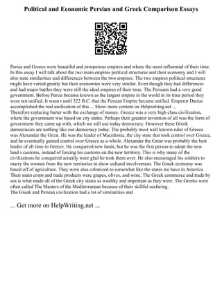 Political and Economic Persian and Greek Comparison Essays
Persia and Greece were beautiful and prosperous empires and where the most influential of their time.
In this essay I will talk about the two main empires political structures and their economy and I will
also state similarities and differences between the two empires. The two empires political structures
might have varied greatly but their economies were very similar. Even though they had differences
and had major battles they were still the ideal empires of their time. The Persians had a very good
government. Before Persia became known as the largest empire in the world in its time period they
were not unified. It wasn t until 522 B.C. that the Persian Empire became unified. Emperor Darius
accomplished the real unification of this ... Show more content on Helpwriting.net ...
Therefore replacing barter with the exchange of money. Greece was a very high class civilization,
where the government was based on city states. Perhaps their greatest invention of all was the form of
government they came up with, which we still use today democracy. However these Greek
democracies are nothing like our democracy today. The probably most well known ruler of Greece
was Alexander the Great. He was the leader of Macedonia, the city state that took control over Greece,
and he eventually gained control over Greece as a whole. Alexander the Great was probably the best
leader of all time in Greece. He conquered new lands, but he was the first person to adopt the new
land s customs, instead of forcing his customs on the new territory. This is why many of the
civilizations he conquered actually were glad he took them over. He also encouraged his soldiers to
marry the women from the new territories to show cultural involvement. The Greek economy was
based off of agriculture. They were also colonized to somewhat like the states we have in America.
Their main crops and trade products were grapes, olives, and wine. The Greek commerce and trade by
sea is what made all of the Greek city states as wealthy and important as they were. The Greeks were
often called The Masters of the Mediterranean because of their skillful seafaring.
The Greek and Persian civilization had a lot of similarities and
... Get more on HelpWriting.net ...
 