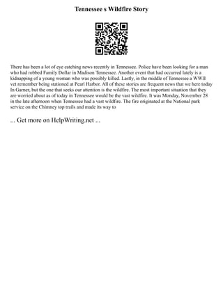 Tennessee s Wildfire Story
There has been a lot of eye catching news recently in Tennessee. Police have been looking for a man
who had robbed Family Dollar in Madison Tennessee. Another event that had occurred lately is a
kidnapping of a young woman who was possibly killed. Lastly, in the middle of Tennessee a WWII
vet remember being stationed at Pearl Harbor. All of these stories are frequent news that we here today
In Garner, but the one that seeks our attention is the wildfire. The most important situation that they
are worried about as of today in Tennessee would be the vast wildfire. It was Monday, November 28
in the late afternoon when Tennessee had a vast wildfire. The fire originated at the National park
service on the Chimney top trails and made its way to
... Get more on HelpWriting.net ...
 