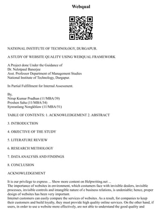 Webqual
NATIONAL INSTITUTE OF TECHNOLOGY, DURGAPUR.
A STUDY OF WEBSITE QUALITY USING WEBQUAL FRAMEWORK
A Project done Under the Guidance of
Dr. Nelotpaul Banerjee
Asst. Professor Department of Management Studies
National Institute of Technology, Durgapur.
In Partial Fulfillment for Internal Assessment.
By,
Nirup Kumar Pradhan (11/MBA/39)
Proshen Saha (11/MBA/34)
Synranlang Nongkhlaw (11/MBA/51)
TABLE OF CONTENTS: 1. ACKNOWLEDGEMENT 2. ABSTRACT
3. INTRODUCTION
4. OBJECTIVE OF THE STUDY
5. LITERATURE REVIEW
6. RESEARCH METHOLOGY
7. DATAANALYSIS AND FINDINGS
8. CONCLUSION
ACKNOWLEDGEMENT
It is our privilege to express ... Show more content on Helpwriting.net ...
The importance of websites in environment, which costumers face with invisible dealers, invisible
processes, invisible controls and intangible nature of e business relations, is undeniable; hence, proper
design of websites has been very important.
Internet customers can easily compare the services of websites. As a result, for companies to keep
their customers and build loyalty, they must provide high quality online services. On the other hand, if
users, in order to use a website more effectively, are not able to understand the good quality and
 