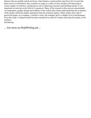 features that are needed, and do not know what features a good website must have for it to provide
them access to information, they consider its usage as a waste of time and thus will stop using it.
Assess quality of websites, considering its role in attracting customers and building loyalty is very
important for activists in the field of e commerce. Many of the research in this area are concentrated
on components, graphic design and usability of the website that clients understand than the evaluation
of the quality which has higher importance than the technical aspects. Many studies show that if
perceived quality of a company s website is more, the company gets to a higher level of performance
So in this study a webqual model has been introduced in order to evaluate and study the quality of the
websites.
Introducing
... Get more on HelpWriting.net ...
 