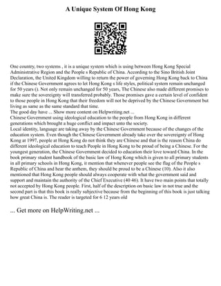 A Unique System Of Hong Kong
One country, two systems , it is a unique system which is using between Hong Kong Special
Administrative Region and the People s Republic of China. According to the Sino British Joint
Declaration, the United Kingdom willing to return the power of governing Hong Kong back to China
if the Chinese Government agrees to let Hong Kong s life styles, political system remain unchanged
for 50 years (). Not only remain unchanged for 50 years, The Chinese also made different promises to
make sure the sovereignty will transferred probably. Those promises gave a certain level of confident
to those people in Hong Kong that their freedom will not be deprived by the Chinese Government but
living as same as the same standard that time.
The good day have ... Show more content on Helpwriting.net ...
Chinese Government using ideological education to the people from Hong Kong in different
generations which brought a huge conflict and impact unto the society.
Local identity, language are taking away by the Chinese Government because of the changes of the
education system. Even though the Chinese Government already take over the sovereignty of Hong
Kong at 1997, people at Hong Kong do not think they are Chinese and that is the reason China do
different ideological education to teach People in Hong Kong to be proud of being a Chinese. For the
youngest generation, the Chinese Government decided to education their love toward China. In the
book primary student handbook of the basic law of Hong Kong which is given to all primary students
in all primary schools in Hong Kong, it mention that whenever people see the flag of the People s
Republic of China and hear the anthem, they should be proud to be a Chinese (10). Also it also
mentioned that Hong Kong people should always cooperate with what the government said and
support and maintain the authority of the Chief Executive (40 46). It have two main points that totally
not accepted by Hong Kong people. First, half of the description on basic law in not true and the
second part is that this book is really subjective because from the beginning of this book is just talking
how great China is. The reader is targeted for 6 12 years old
... Get more on HelpWriting.net ...
 
