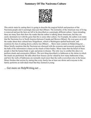 Summary Of The Nacirema Culture
This article starts by stating that it is going to describe the magical beliefs and practices of the
Nacirema people and it seemingly does just that (Miner). The normality of the American way of living
is removed and just the facts are left to be described as a seemingly different culture. Upon rereading,
there are many facts that show the reader that the author is talking about Americans, but they are
easily skimmed over with the guise that this is some other culture. For Example, the author even states
that the Nacirema live in North America between Canada and Mexico (Miner). He even goes on to tell
the reader about their cultural hero Notgnihsaw, which is Washington spelled backwards, and
mentions his feat of cutting down a cherry tree (Miner). ... Show more content on Helpwriting.net ...
Miner briefly mentions that the Nacirema are obsessed with the economy and economic pursuits but
the bulk of the information is bases on the rituals of their bodies. Miner states that the belief of these
people is that the human body is ugly and prone to disease. The only way to combat this idea is to
perform rituals and ceremonies (Miner). The next thing described is a bathroom or the shrine in which
the rituals are performed. He talks about how houses can be valued by how many bathrooms it has,
and how the walls of bathrooms are normally much nicer than the walls everywhere else in the house.
Miner finishes that section by stating that every family has at least one shrine and everyone in the
family performs an individual ritual that they learned at young
... Get more on HelpWriting.net ...
 