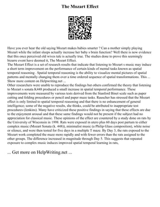 The Mozart Effect
Have you ever hear the old saying Mozart makes babies smarter ? Can a mother simply playing
Mozart while the infant sleeps actually increase her baby s brain function? Well there is now evidence
that this once perceived old wives tale is actually true. The studies done to prove this seemingly
bizarre event have deemed it, The Mozart Effect.
The Mozart Effect is a set of research results that indicate that listening to Mozart s music may induce
a short term improvement on the performance of certain kinds of mental tasks known as spatial
temporal reasoning . Spatial temporal reasoning is the ability to visualize mental pictures of spatial
patterns and mentally changing them over a time ordered sequence of spatial transformations. This ...
Show more content on Helpwriting.net ...
Other researchers were unable to reproduce the findings but others confirmed the theory that listening
to Mozart s sonata K448 produced a small increase in spatial temporal performance. These
improvements were measured by various tests derived from the Stanford Binet scale such as paper
cutting and folding procedures or pencil and paper maze tasks. Rauscher has stressed that the Mozart
effect is only limited to spatial temporal reasoning and that there is no enhancement of general
intelligence; some of the negative results, she thinks, could be attributed to inappropriate test
procedures (Jenkins). Many have criticized these positive findings in saying that these effects are due
to the enjoyment arousal and that these same findings would not be present if the subject had no
appreciation for classical music. These opinions of the effect are countered by a study done on rats by
the University of Wisconsin in 1998. Rats were exposed in utero plus 60 days post partum to either
complex music (Mozart Sonata (k. 448)), minimalist music (a Philip Glass composition), white noise
or silence, and were then tested for five days in a multiple T maze. By Day 3, the rats exposed to the
Mozart work completed the maze more rapidly and with fewer errors than the rats assigned to the
other groups. The difference increased in magnitude through Day 5. This suggests that repeated
exposure to complex music induces improved spatial temporal learning in rats,
... Get more on HelpWriting.net ...
 