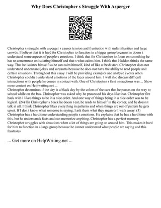 Why Does Christopher s Struggle With Asperger
Christopher s struggle with asperger s causes tension and frustration with unfamiliarities and large
crowds. I believe that it is hard for Christopher to function in a bigger group because he doesn t
understand some aspects of people s emotions. I think that for Christopher to focus on something he
has to concentrate on isolating himself and that s what calms him. I think that Haddon thinks the same
way. That he isolates himself so he can calm himself, kind of like a fresh start. Christopher does not
understand understand jokes and sarcasms because he does not have the ability to read people and
certain situations. Throughout this essay I will be providing examples and analyze events when
Christopher couldn t understand emotions of the faces around him. I will also discuss difficult
interactions with people he comes in contact with. One of Christopher s first interactions was ... Show
more content on Helpwriting.net ...
Christopher determines if the day is a black day by the colors of the cars that he passes on the way to
school while on the bus. Christopher was asked why he processed his days like that. Christopher fire
back with I liked things to be in a nice order. And one way of things being in a nice order was to be
logical. (24) On Christopher s black he doesn t eat, he reads to himself in the corner, and he doesn t
talk at all. I think Christopher likes everything in patterns and when things are out of pattern he gets
upset. If I don t know what someone is saying, I ask them what they mean or I walk away. (3)
Christopher has a hard time understanding people s emotions. He explains that he has a hard time with
this, but he understands facts and can memorize anything. Christopher has a perfect memory.
Christopher struggles with situations when a lot of things are going on around him. This makes it hard
for him to function in a large group because he cannot understand what people are saying and this
frustrates
... Get more on HelpWriting.net ...
 