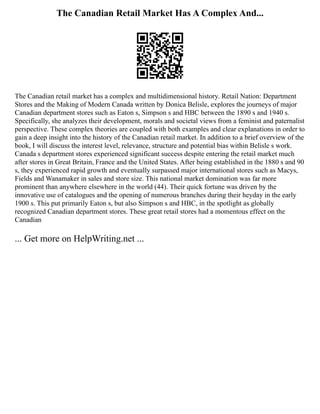 The Canadian Retail Market Has A Complex And...
The Canadian retail market has a complex and multidimensional history. Retail Nation: Department
Stores and the Making of Modern Canada written by Donica Belisle, explores the journeys of major
Canadian department stores such as Eaton s, Simpson s and HBC between the 1890 s and 1940 s.
Specifically, she analyzes their development, morals and societal views from a feminist and paternalist
perspective. These complex theories are coupled with both examples and clear explanations in order to
gain a deep insight into the history of the Canadian retail market. In addition to a brief overview of the
book, I will discuss the interest level, relevance, structure and potential bias within Belisle s work.
Canada s department stores experienced significant success despite entering the retail market much
after stores in Great Britain, France and the United States. After being established in the 1880 s and 90
s, they experienced rapid growth and eventually surpassed major international stores such as Macys,
Fields and Wanamaker in sales and store size. This national market domination was far more
prominent than anywhere elsewhere in the world (44). Their quick fortune was driven by the
innovative use of catalogues and the opening of numerous branches during their heyday in the early
1900 s. This put primarily Eaton s, but also Simpson s and HBC, in the spotlight as globally
recognized Canadian department stores. These great retail stores had a momentous effect on the
Canadian
... Get more on HelpWriting.net ...
 